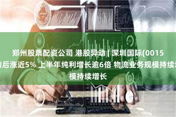 郑州股票配资公司 港股异动 | 深圳国际(00152)绩后涨近5% 上半年纯利增长逾6倍 物流业务规模持续增长