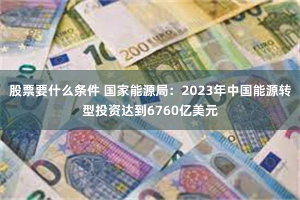 股票要什么条件 国家能源局：2023年中国能源转型投资达到6760亿美元