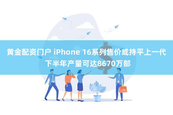 黄金配资门户 iPhone 16系列售价或持平上一代 下半年产量可达8670万部