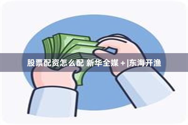 股票配资怎么配 新华全媒＋|东海开渔