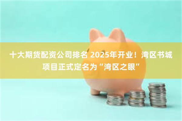 十大期货配资公司排名 2025年开业！湾区书城项目正式定名为“湾区之眼”