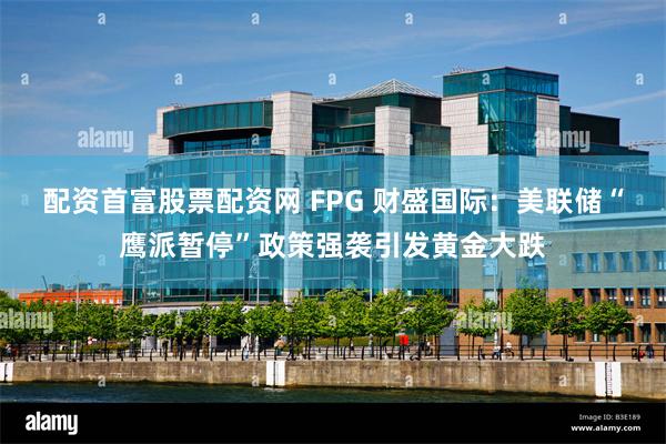 配资首富股票配资网 FPG 财盛国际：美联储“鹰派暂停”政策强袭引发黄金大跌