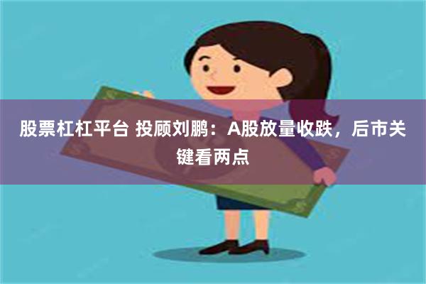 股票杠杠平台 投顾刘鹏：A股放量收跌，后市关键看两点