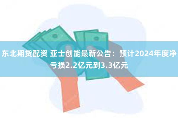 东北期货配资 亚士创能最新公告：预计2024年度净亏损2.2亿元到3.3亿元