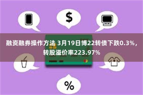 融资融券操作方法 3月19日博22转债下跌0.3%，转股溢价率223.97%